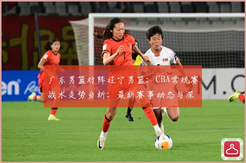 广东男篮对阵辽宁男篮：CBA常规赛战术走势分析：最新赛事动态与深度分析