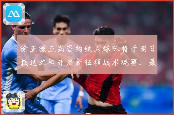 徐正源正式签约铁人球队将于明日抵达沈阳开启新征程战术观察：最新赛事动态与深度分析