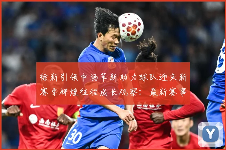 徐新引领中场革新助力球队迎来新赛季辉煌征程成长观察：最新赛事动态与深度分析