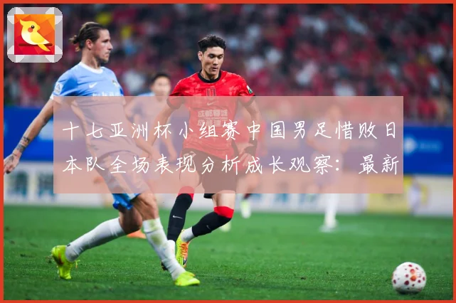 十七亚洲杯小组赛中国男足惜败日本队全场表现分析成长观察：最新赛事动态与深度分析