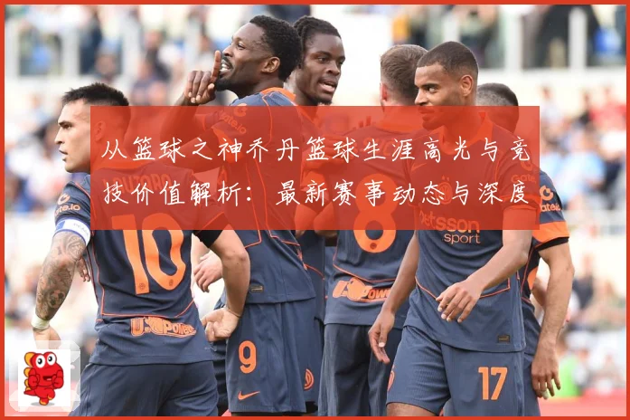 从篮球之神乔丹篮球生涯高光与竞技价值解析：最新赛事动态与深度分析