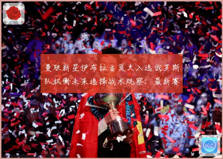 曼联新星伊布拉吉莫夫入选俄罗斯队权衡未来选择战术观察：最新赛事动态与深度分析