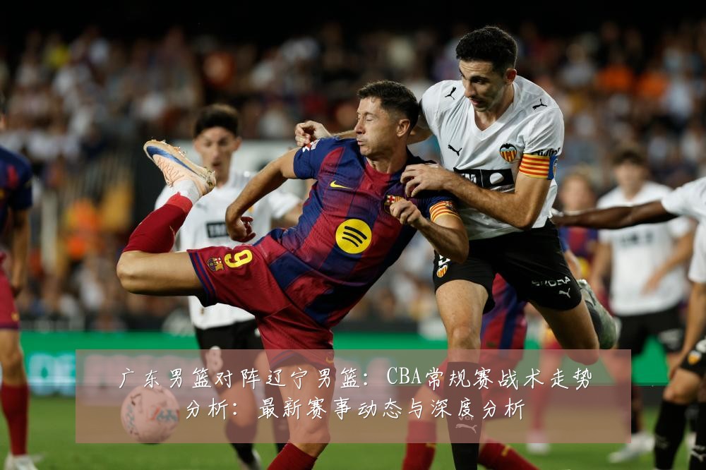 广东男篮对阵辽宁男篮:CBA常规赛战术走势分析:最新赛事动态与深度分析