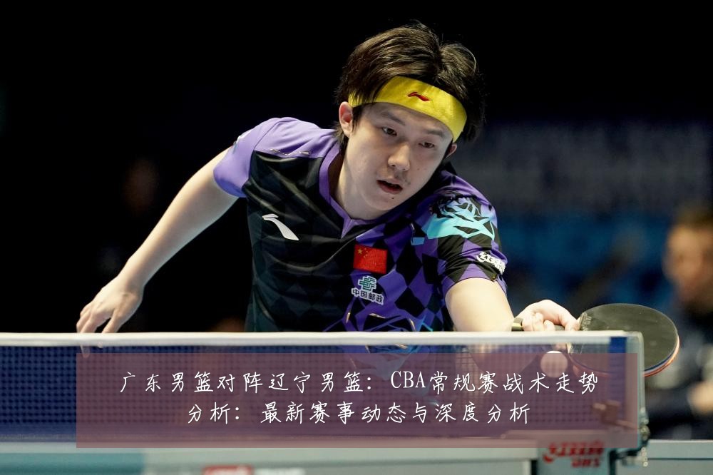 广东男篮对阵辽宁男篮:CBA常规赛战术走势分析:最新赛事动态与深度分析