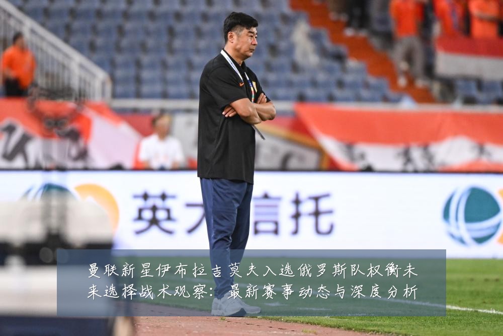 曼联新星伊布拉吉莫夫入选俄罗斯队权衡未来选择战术观察:最新赛事动态与深度分析