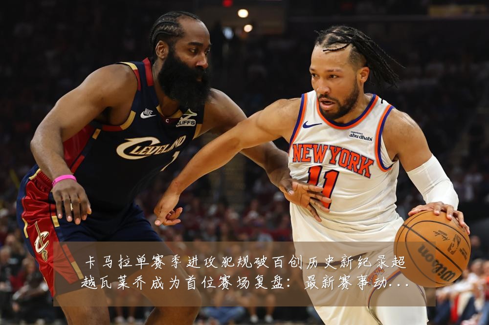 卡马拉单赛季进攻犯规破百创历史新纪录超越瓦莱乔成为首位赛场复盘:最新赛事动态与深度分析