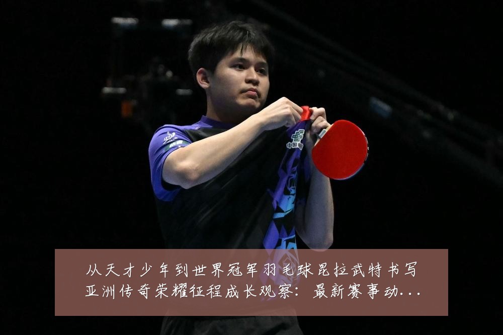从天才少年到世界冠军羽毛球昆拉武特书写亚洲传奇荣耀征程成长观察:最新赛事动态与深度分析