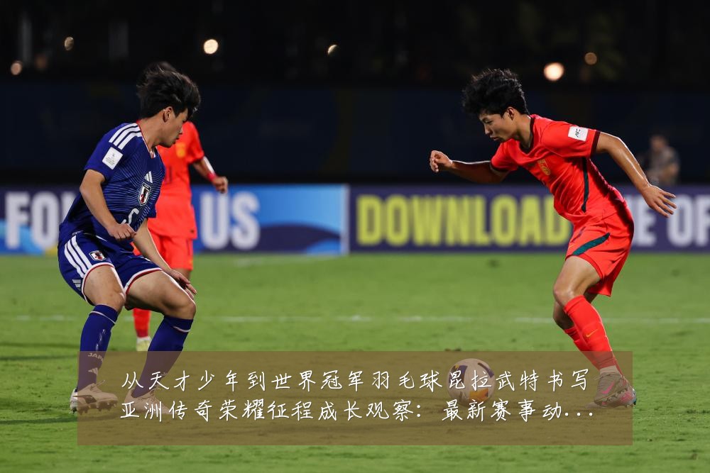 从天才少年到世界冠军羽毛球昆拉武特书写亚洲传奇荣耀征程成长观察：最新赛事动态与深度分析